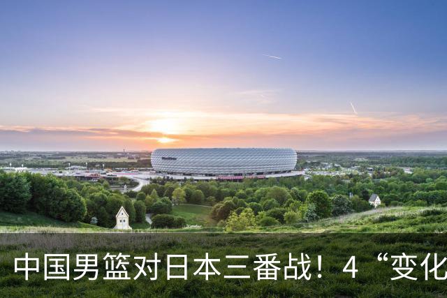 中国男篮对日本三番战！4“变化”传喜讯，郭士强率队将复仇