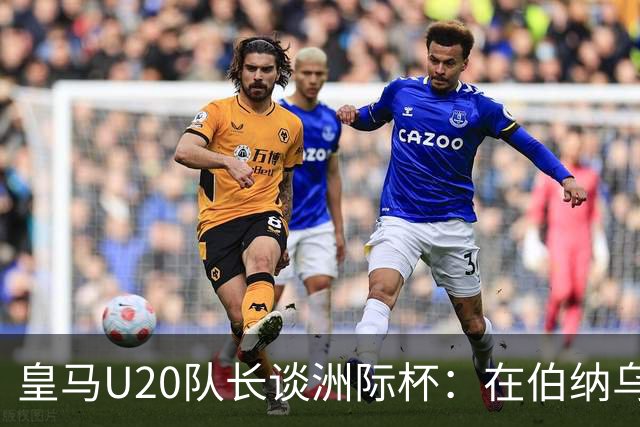 皇马U20队长谈洲际杯：在伯纳乌踢球是巨大荣幸 一直模仿莫德里奇